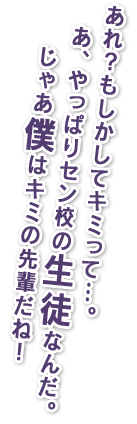 あれ？もしかしてキミって…。あ、やっぱりセン校の生徒なんだ。じゃあ僕は君の先輩だね！