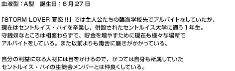 『STORM LOVER 夏恋!!』では主人公たちの臨海学校先でアルバイトをしていた少年だったが、現在はセントルイス・ハイを卒業し、併設されたセントルイス大学に通う一年生。