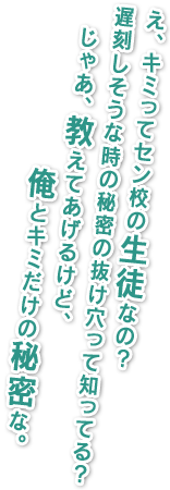 え、君ってセン校の生徒なの？遅刻しそうな時の秘密の抜け穴って知ってる？じゃあ、教えてあげるけど、俺とキミだけの秘密な。