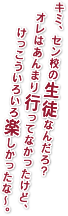 キミ、セン校の生徒なんだろ？オレはあんまり行ってなかったけど、けっこういろいろ楽しかったな～。