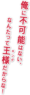 俺に不可能はない、なんたって王様だからな！