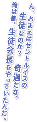 ん、おまえはセントルイスの生徒なのか？奇遇だな。俺は昔、生徒会長をやっていたんだ。