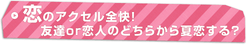 恋のアクセル全快！友達or恋人のどちらから夏恋する？