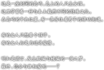 ?是一座封?的??，?上的人只生女孩。

?里孕育着一?与本土截然不同的特殊文化。

在??的中央位置，有一条居住着男子的?站街道。

有的女人只想要个孩子。

有的女人却是?追??情。

明知是?言，?生欺?与被?的一夜之梦。

最?，?会与?相??――？