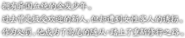 ?有?国血?的金?少年。

?去曾是?受?迎的新人，但却遭到女性客人的?拐。

作???，他成?了高尾的随从，踏上了重新修行之路。