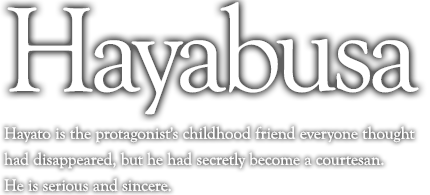 Hayato is the protagonist's childhood friend everyone thought had disappeared, but he had secretly become a courtesan.  He is serious and sincere.