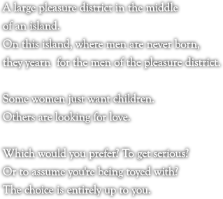 A large pleasure district in the middle of an island.

On this island, where men are never born, they yearn  for the men of the pleasure district.Some women just want children.

Others are looking for love.

Which would you prefer? To get serious?

Or to assume you're being toyed with?

The choice is entirely up to you.