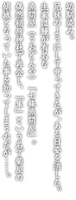 幼馴染み。兄妹のようにして育ってきたが、ある日姿を消した。
生家は鰻が有名な魚問屋（うおどんや）「七條魚問屋」。
偶然稲荷神社で再会し、「隼」という名で菊屋の傾城となっていた事を知ってしまうのだが……。