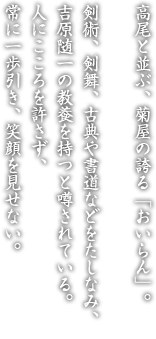 高尾と並ぶ、菊屋の誇る「おいらん」。剣術、剣舞、古典や書道などをたしなみ、吉原随一の教養を持つと噂されている。人にこころを許さず、常に一歩引き、笑顔を見せない。