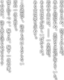 男の生まれぬ、閉ざされた島。本土と相容れぬ、異質な文化が栄えていた。島の中央には、―― 一大遊郭。