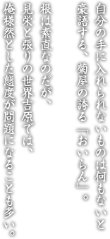 自分の手に入れられないものは何もないと豪語する、菊屋の誇る「おいらん」。根は素直なのだが、見栄と張りの世界吉原では、俺様然とした態度が問題になることも多い。