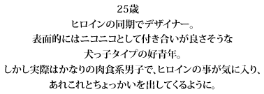 25歳　
　ヒロインの同期でデザイナー。
　表面的にはニコニコとして付き合いが良さそうな犬っ子タイプの好青年。
　しかし実際はかなりの肉食系男子で、ヒロインの事が気に入り、
　あれこれとちょっかいを出してくるように。