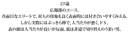 27歳広報部のエース。真面目なエリートで、対人の印象も良く表面的には付き合いやすくみえる。しかし実際にはぶっきら棒で、人当たりが悪く、ドＳ。表の顔は人当たりが良いが反面、裏は非道で切り替えのうまい男。