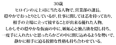 30歳
ヒロインの元上司に当たる人物で、営業部の課長。
穏やかでおっとりとしているが、仕事に関しては芯を持っており、
相手の立場に立って接することが出来る優れた人物。
しかしその穏やかな仮面の中に、嫉妬心と独占欲を隠し持ち、
一度手に入れたいと思ったらかごの中に閉じ込めるような勢いで、
静かに相手に迫る狡猾な性格も持ち合わせている。