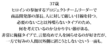 37歳
ヒロインの参加するプロジェクトチームリーダーで
商品開発部の部長。人に対して厳しい目線を持つ。
必要のないこと以外喋らないタイプのため、
何を考えているのか分かり辛い節がある。
非常に俺様タイプで、言葉攻めで人を困らせるのが好きだが、
一方で好みの人間以外側に置こうとしないという一面も。