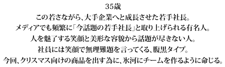 35歳
この若さながら、大手企業へと成長させた若手社長。
メディアでも頻繁に「今話題の若手社長」と取り上げられる有名人。
人を魅了する笑顔と美形な容貌から話題が尽きない人。
社員には笑顔で無理難題を言ってくる、腹黒タイプ。
今回、クリスマス向けの商品を出す為に、氷河にチームを作るように命じる。