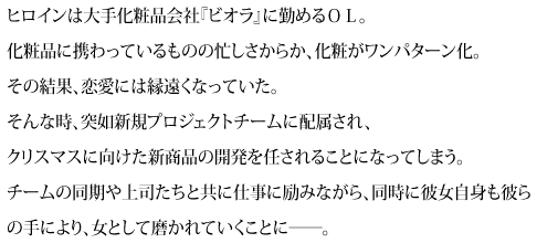 ヒロインは大手化粧品会社『ビオラ』に勤めるＯＬ。化粧品に携わっているものの忙しさからか、化粧がワンパターン化。その結果、恋愛には縁遠くなっていた。そんな時、突如新規プロジェクトチームに配属され、クリスマスに向けた新商品の開発を任されることになってしまう。チームの同期や上司たちと共に仕事に励みながら、同時に彼女自身も彼らの手により、女として磨かれていくことに――。