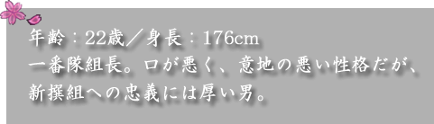 年齢：22歳／身長：176cm　

一番隊組長。口が悪く、意地の悪い性格だが、新撰組への忠義には厚い男。