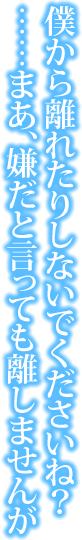 僕から離れたりしないでくださいね？　

……まあ、嫌だと言っても離しませんが