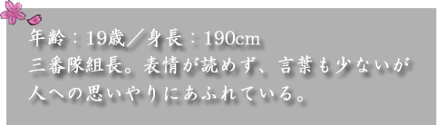 年齢：19歳／身長：190cm　

三番隊組長。表情が読めず、言葉も少ないが人への思いやりにあふれている。