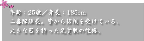 年齢：25歳／身長：185cm　

二番隊組長。皆から信頼を受けている、大きな器を持った兄貴肌の性格。