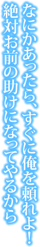 なにかあったら、すぐに俺を頼れよ！　絶対お前の助けになってやるから