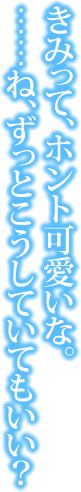 きみって、ホント可愛いな。……ね、ずっとこうしていてもいい？