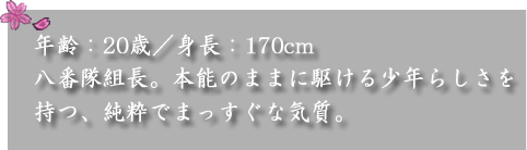 年齢：20歳／身長：170cm　

八番隊組長。本能のままに駆ける少年らしさを持つ、純粋でまっすぐな気質。