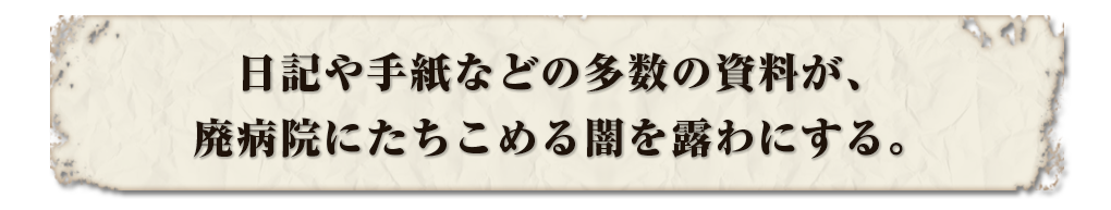 日記や手紙などの多数の資料が、廃病院にたちこめる闇を露わにする。