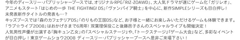 今年のディースリー･パブリッシャーブースでは、オリジナルRPG「RIZ-ZOAWD」、大人気ドラマが遂にゲーム化「ガリレオ」、アニメもスタート「はじめの一歩 THE FIGHTING!　DS」「ヴァンパイア騎士」を中心に、新作SIMPLEシリーズも目白押し！未発表新作タイトルの発表も…？
キッズブースでは「森のカフェテリアDS」「のりもの王国DS」など、お子様と一緒にお楽しみいただけるゲームも体験できます。
「ラブ☆ライブ2008」はおかげさまで6周年！双葉理保役こと後藤邑子さんのスペシャルライブも開催決定！
人気男性声優が出演する「胸キュン乙女」の『スペシャルステージ』や、『トークステージ』『ゲーム大会』など、多彩なイベントが目白押し！
東京ゲームショウ2008 ディースリー･パブリッシャーブースへ是非ご来場下さい！