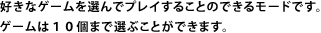 好きなゲームを選んでプレイすることのできるモードです。ゲームは１０個まで選ぶことができます。