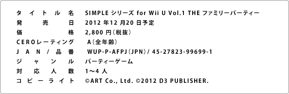SIMPLE シリーズ for Wii U Vol.1 THE ファミリーパーティー、2012 年12 月20 日予定
2,940 円（税込）、 A（全年齢）、 WUP-P-AFPJ（JPN）/ 45-27823-99699-1、パーティーゲーム、1～4 人、©ART Co., Ltd. ©2012 D3 PUBLISHER. All rights reserved.