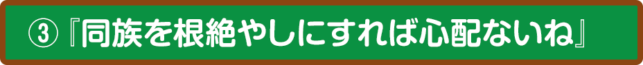 ③『同族を根絶やしにすれば心配ないね』