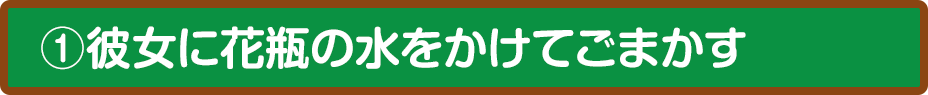 ①彼女に花瓶の水をかけてごまかす