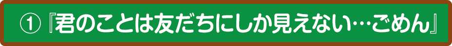 ①『君のことは友だちにしか見えない…ごめん』