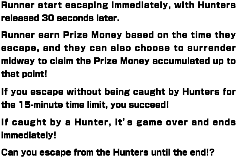 Runner start escaping immediately, with Hunters released 30 seconds later. Runner earn Prize Money based on the time they escape, and they can also choose to surrender midway to claim the Prize Money accumulated up to that point! If you escape without being caught by Hunters for the 15-minute time limit, you succeed! If caught by a Hunter, it’s game over and ends immediately! Can you escape from the Hunters until the end!?