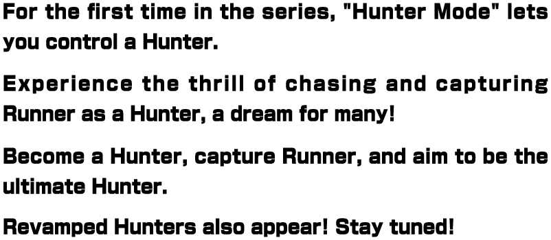 For the first time in the series, "Hunter Mode" lets you control a Hunter. Experience the thrill of chasing and capturing Runner as a Hunter, a dream for many! Become a Hunter, capture Runner, and aim to be the ultimate Hunter. Revamped Hunters also appear! Stay tuned!