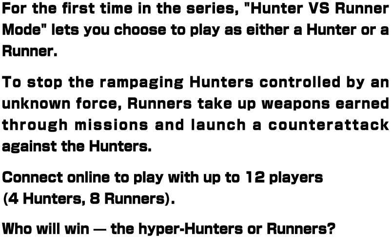 For the first time in the series, "Hunter VS Runner Mode" lets you choose to play as either a Hunter or a Runner. To stop the rampaging Hunters controlled by an unknown force, Runners take up weapons earned through missions and launch a counterattack against the Hunters. Connect online to play with up to 12 players (4 Hunters, 8 Runners). Who will win — the hyper-Hunters or Runners?