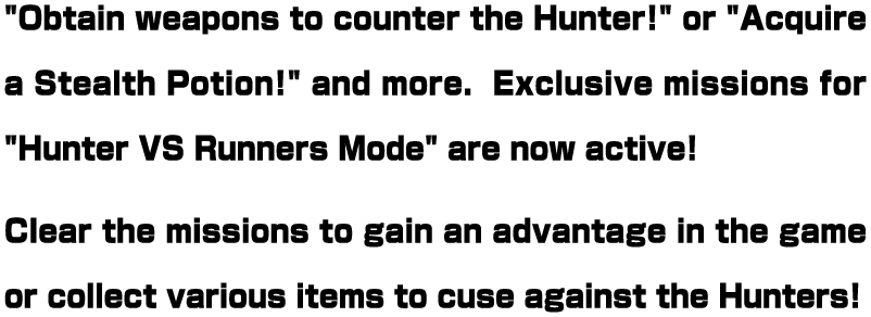 "Obtain weapons to counter the Hunter!" or "Acquire a Stealth Potion!" and more.  Exclusive missions for "Hunter VS Runners Mode" are now active! Clear the missions to gain an advantage in the game or collect various items to cuse against the Hunters!