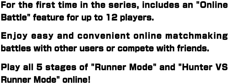 For the first time in the series, includes an "Online Battle" feature for up to 12 players. Enjoy easy and convenient online matchmaking battles with other users or compete with friends. Play all 5 stages of "Runner Mode" and "Hunter VS Runner Mode" online!