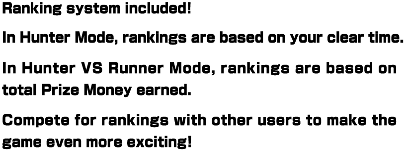 Ranking system included! In Hunter Mode, rankings are based on your clear time. In Hunter VS Runner Mode, rankings are based on total Prize Money earned. Compete for rankings with other users to make the game even more exciting!