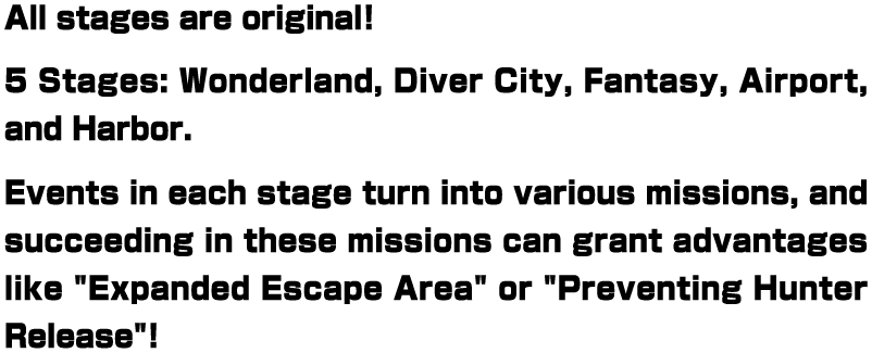 All stages are original! 5 Stages: Wonderland, Diver City, Fantasy, Airport, and Harbor. Events in each stage turn into various missions, and succeeding in these missions can grant advantages like "Expanded Escape Area" or "Preventing Hunter Release"!