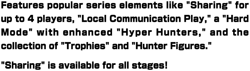 Features popular series elements like "Sharing" for up to 4 players, "Local Communication Play," a "Hard Mode" with enhanced "Hyper Hunters," and the collection of "Trophies" and "Hunter Figures." "Sharing" is available for all stages!