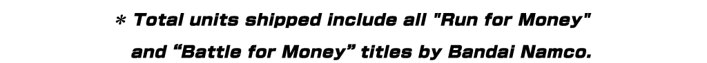 * Total units shipped include all "Run for Money" and “Battle for Money” titles by Bandai Namco.