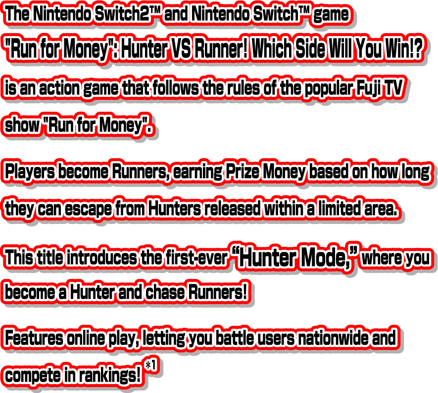 The Nintendo Switch™ 2 and Nintendo Switch™ game "Run for Money": Hunter VS Runner! Which Side Will You Win!? is an action game that follows the rules of the popular Fuji TV show "Run for Money". Players become Runners, earning Prize Money based on how long they can escape from Hunters released within a limited area. This title introduces the first-ever “Hunter Mode,” where you become a Hunter and chase Runners! Features online play, letting you battle users nationwide and compete in rankings! *1