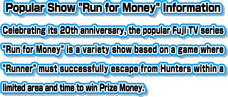 [Popular Show "Run for Money" Information] Celebrating its 20th anniversary, the popular Fuji TV series "Run for Money" is a variety show based on a game where "Runner" must successfully escape from Hunters within a limited area and time to win Prize Money.