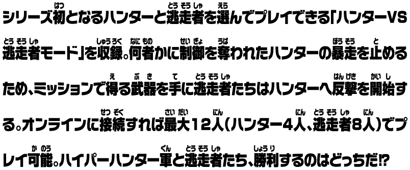 シリーズ初となるハンターと逃走者を選んでプレイできる「ハンターVS逃走者モード」を収録。何者かに制御を奪われたハンターの暴走を止めるため、ミッションで得る武器を手に逃走者たちはハンターへ反撃を開始する。オンラインに接続すれば最大12人（ハンター4人、逃走者8人）でプレイ可能。ハイパーハンター軍と逃走者たち、勝利するのはどっちだ⁉