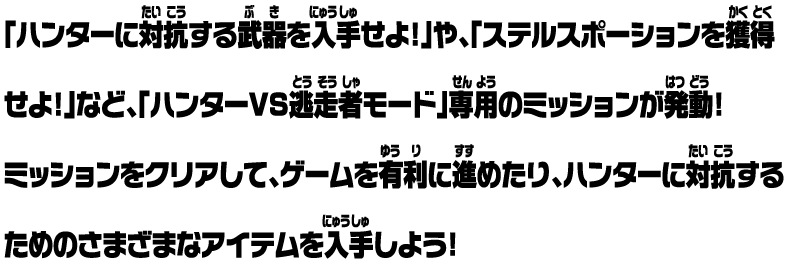 「ハンターに対抗する武器を入手せよ!」や、「ステルスポーションを獲得せよ!」など、「ハンターVS逃走者モード」専用のミッションが発動！ ミッションをクリアして、ゲームを有利に進めたり、ハンターに対抗するためのさまざまなアイテムを入手しよう！