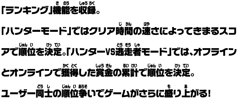 「ランキング」機能を収録。「ハンターモード」ではクリア時間の速さによってきまるスコアで順位を決定。「ハンターVS逃走者モード」では、オフラインとオンラインで獲得した賞金の累計で順位を決定。ユーザー同士の順位争いでゲームがさらに盛り上がる！