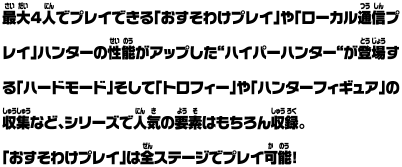 最大4人でプレイできる「おすそわけプレイ」や「ローカル通信プレイ」ハンターの性能がアップした“ハイパーハンター“が登場する「ハードモード」そして「トロフィー」や「ハンターフィギュア」の収集など、シリーズで人気の要素はもちろん収録。